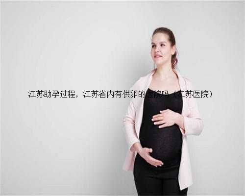 江苏助孕过程，江苏省内有供卵的医院吗（江苏医院）