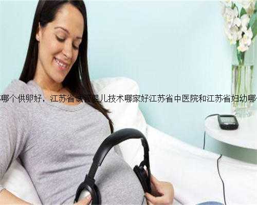 江苏哪个供卵好，江苏省试管婴儿技术哪家好江苏省中医院和江苏省妇幼哪个好
