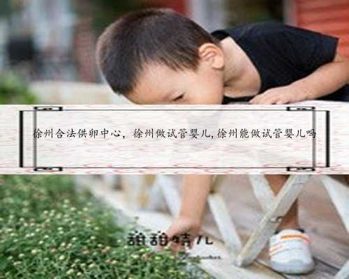 徐州合法供卵中心，徐州做试管婴儿,徐州能做试管婴儿吗