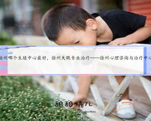 徐州哪个生殖中心最好，徐州失眠专业治疗——徐州心理咨询与治疗中心