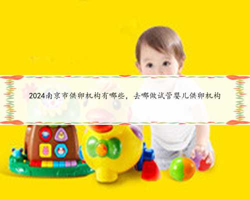 2024南京市供卵机构有哪些，去哪做试管婴儿供卵机构