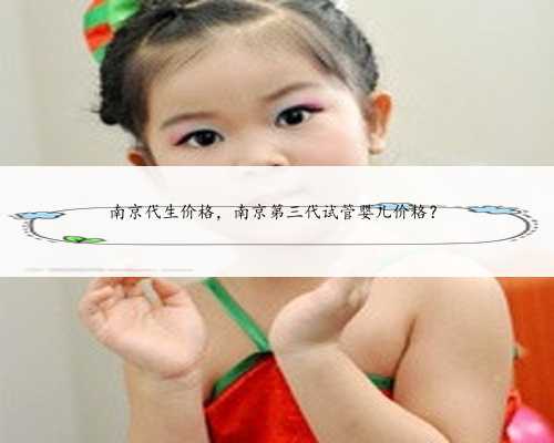 南京代生价格，南京第三代试管婴儿价格？