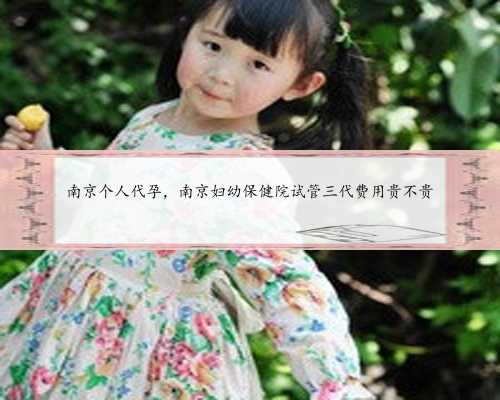 南京个人代孕，南京妇幼保健院试管三代费用贵不贵