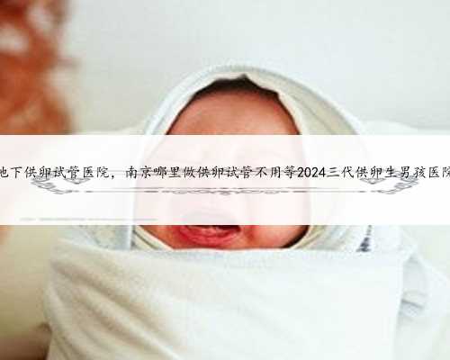 南京地下供卵试管医院，南京哪里做供卵试管不用等2024三代供卵生男孩医院名
