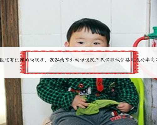 南京医院有供卵的吗现在，2024南京妇幼保健院三代供卵试管婴儿成功率高不高