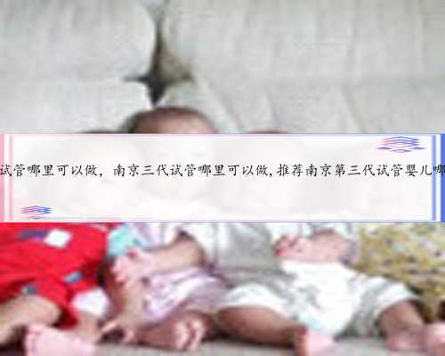 南京三代试管哪里可以做，南京三代试管哪里可以做,推荐南京第三代试管婴儿