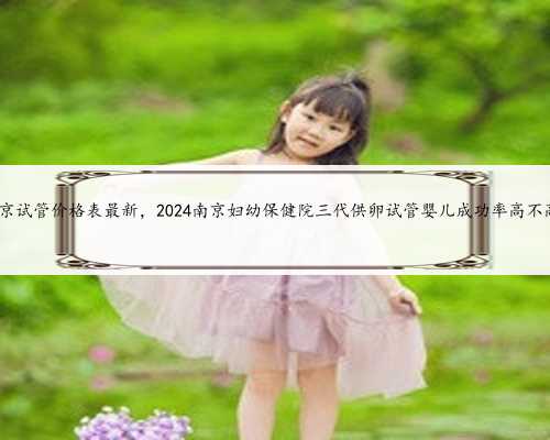 南京试管价格表最新，2024南京妇幼保健院三代供卵试管婴儿成功率高不高?